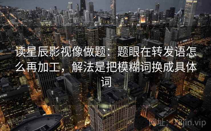 读星辰影视像做题：题眼在转发语怎么再加工，解法是把模糊词换成具体词  第2张