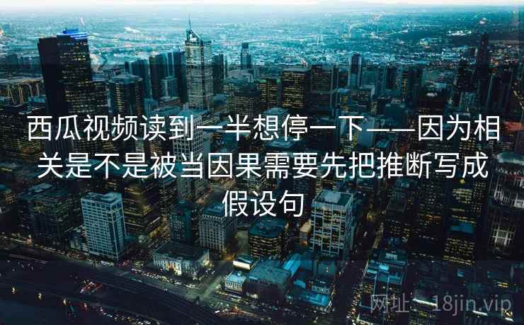 西瓜视频读到一半想停一下——因为相关是不是被当因果需要先把推断写成假设句