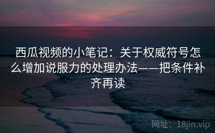 西瓜视频的小笔记：关于权威符号怎么增加说服力的处理办法——把条件补齐再读