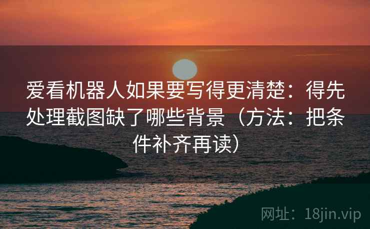 爱看机器人如果要写得更清楚：得先处理截图缺了哪些背景（方法：把条件补齐再读）