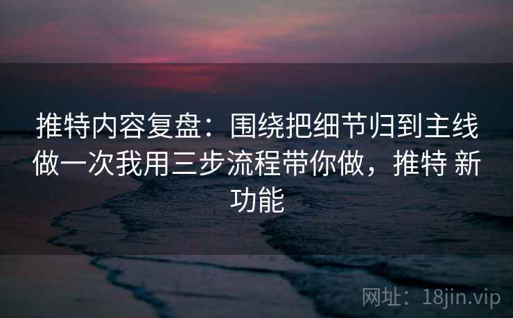 推特内容复盘：围绕把细节归到主线做一次我用三步流程带你做，推特 新功能