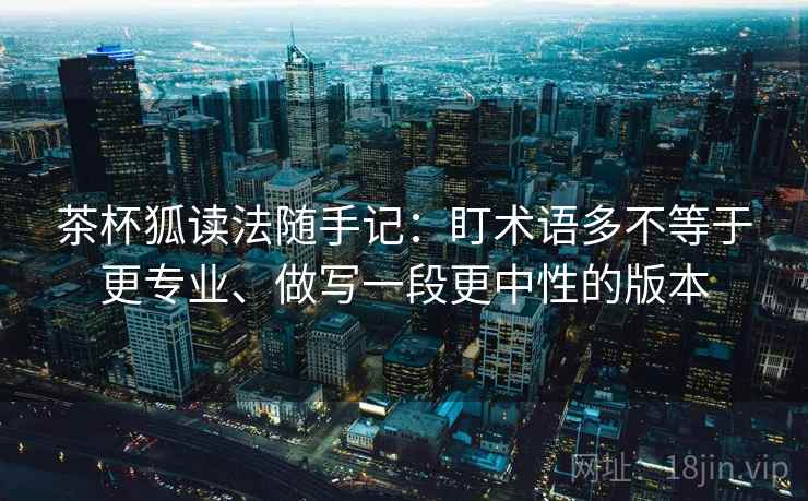 茶杯狐读法随手记：盯术语多不等于更专业、做写一段更中性的版本